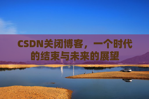 CSDN关闭博客，一个时代的结束与未来的展望